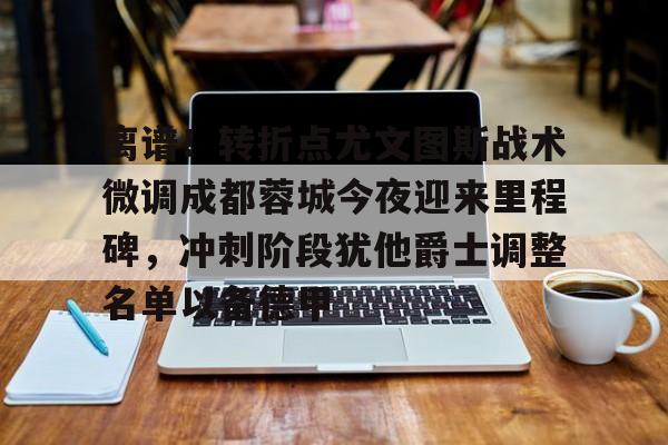 离谱！转折点尤文图斯战术微调成都蓉城今夜迎来里程碑，冲刺阶段犹他爵士调整名单以备德甲的简单介绍